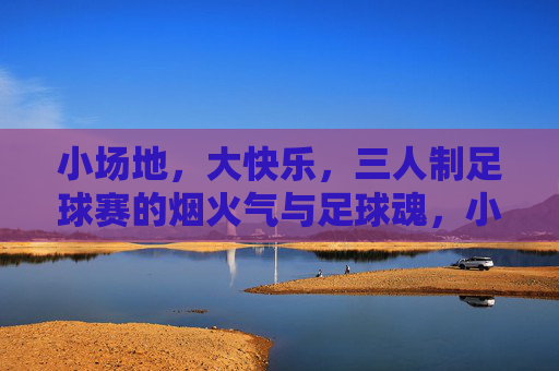 小场地，大快乐，三人制足球赛的烟火气与足球魂，小场地蕴大快乐，烟火气铸足球魂