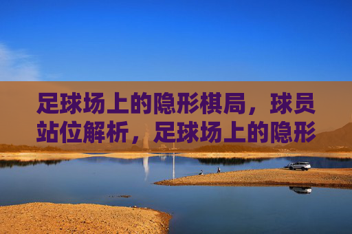 足球场上的隐形棋局,球员站位解析,足球场上的隐形棋局,球员站位解析