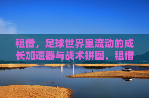 租借,足球世界里流动的成长加速器与战术拼图,租借,足球流动的成长加速器与战术拼图