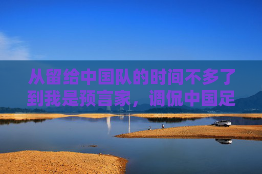从留给中国队的时间不多了到我是预言家,调侃中国足球的视频,为何成了球迷的解压阀?预言家式调侃,中国足球视频成球迷解压阀?