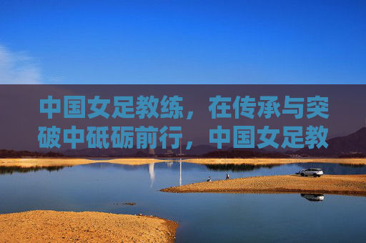 中国女足教练，在传承与突破中砥砺前行，中国女足教练，传承与突破中砥砺前行