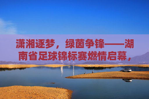 潇湘逐梦，绿茵争锋——湖南省足球锦标赛燃情启幕，潇湘逐梦，绿茵争锋——湖南省足球锦标赛燃情启幕