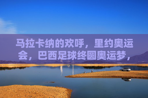 马拉卡纳的欢呼,里约奥运会,巴西足球终圆奥运梦,马拉卡纳见证,巴西足球终圆奥运梦