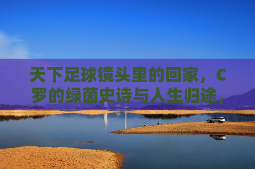 天下足球镜头里的回家，C罗的绿茵史诗与人生归途，天下足球镜头里的归途，C罗的绿茵史诗与人生回家