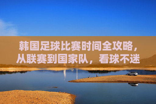 韩国足球比赛时间全攻略，从联赛到国家队，看球不迷路，韩国足球比赛时间全攻略，从联赛到国家队，看球不迷路