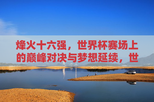 烽火十六强,世界杯赛场上的巅峰对决与梦想延续,世界杯烽火十六强,巅峰对决与梦想延续