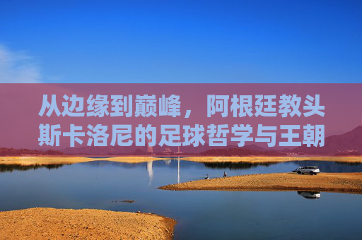 从边缘到巅峰,阿根廷教头斯卡洛尼的足球哲学与王朝之路,从边缘到巅峰,斯卡洛尼的足球哲学与阿根廷王朝之路