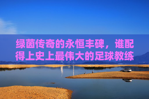 绿茵传奇的永恒丰碑，谁配得上史上最伟大的足球教练？绿茵传奇的永恒丰碑，谁配得上最伟大足球教练？