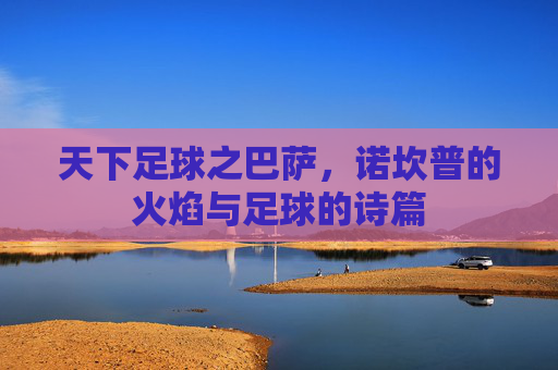 天下足球之巴萨,诺坎普的火焰与足球的诗篇
