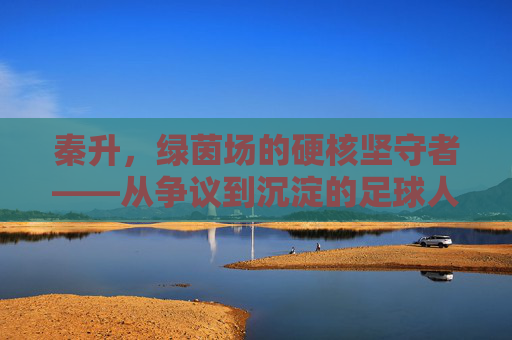 秦升，绿茵场的硬核坚守者——从争议到沉淀的足球人生，秦升，绿茵场硬核坚守者，争议沉淀足球人生