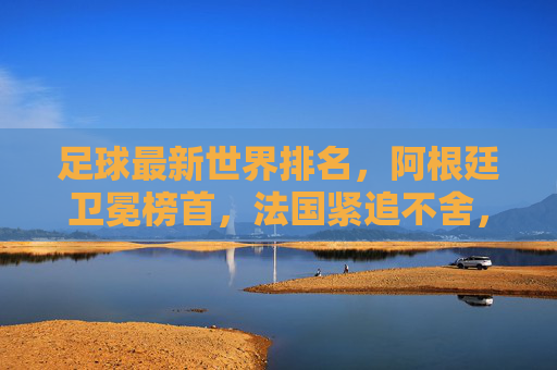 足球最新世界排名，阿根廷卫冕榜首，法国紧追不舍，亚洲沙特崛起，摩洛哥领跑非洲，足球最新世界排名，阿根廷卫冕榜首，法国紧追，沙特崛起摩洛哥领跑非洲