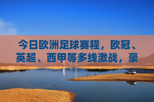 今日欧洲足球赛程，欧冠、英超、西甲等多线激战，豪门对决与关键战役交织，今日欧洲足球赛程，多线激战豪门对决关键战役交织