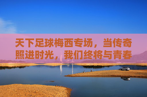 天下足球梅西专场,当传奇照进时光,我们终将与青春和解,梅西传奇,时光里的青春和解