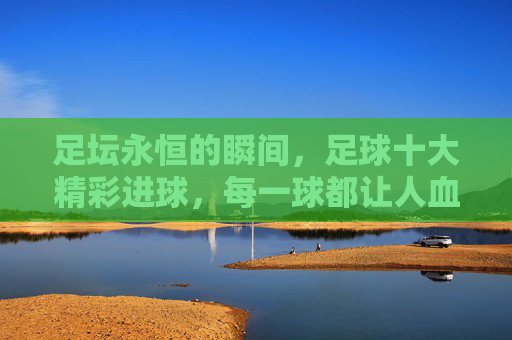 足坛永恒的瞬间,足球十大精彩进球,每一球都让人血脉偾张,足坛永恒瞬间,十大精彩进球,血脉偾张