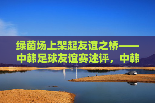 绿茵场上架起友谊之桥——中韩足球友谊赛述评,中韩足球友谊赛,绿茵场上的友谊之桥