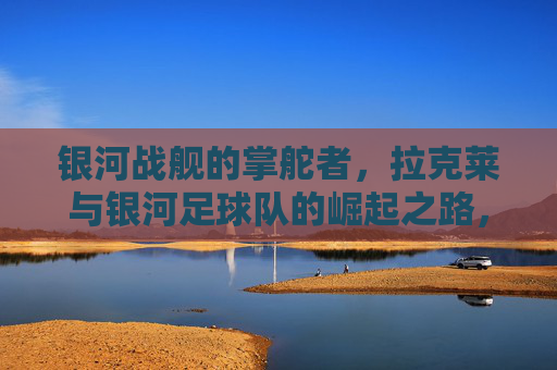 银河战舰的掌舵者，拉克莱与银河足球队的崛起之路，拉克莱，银河战舰掌舵者与银河足球队崛起之路