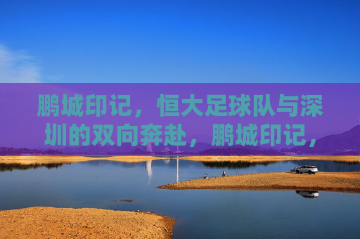 鹏城印记,恒大足球队与深圳的双向奔赴,鹏城印记,恒大足球队与深圳的双向奔赴