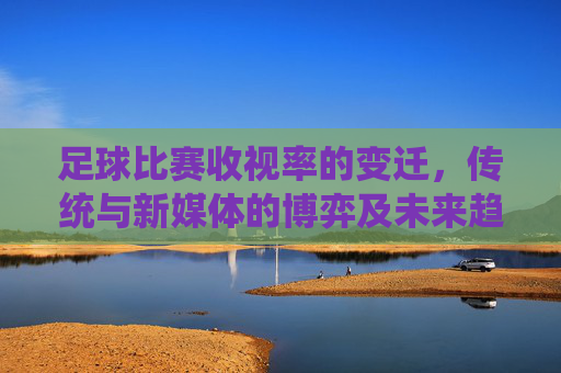 足球比赛收视率的变迁,传统与新媒体的博弈及未来趋势,足球收视率变迁,传统与新媒体博弈及未来趋势