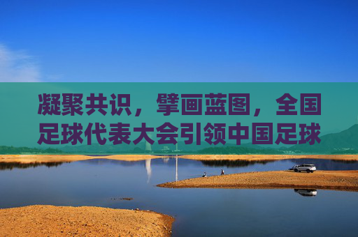 凝聚共识，擘画蓝图，全国足球代表大会引领中国足球新征程，全国足球代表大会凝聚共识擘画蓝图引领中国足球新征程
