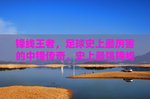 锋线王者,足球史上最厉害的中锋传奇,史上最强锋线王者传奇