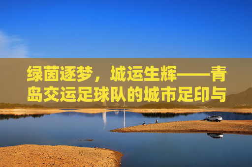 绿茵逐梦,城运生辉——青岛交运足球队的城市足印与拼搏之歌,青岛交运足球队,绿茵逐梦,城运生辉