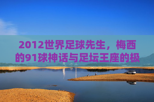 2012世界足球先生,梅西的91球神话与足坛王座的极致统治,2012梅西,91球神话与足坛王座极致统治