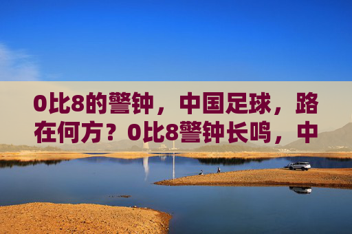 0比8的警钟，中国足球，路在何方？0比8警钟长鸣，中国足球路在何方？
