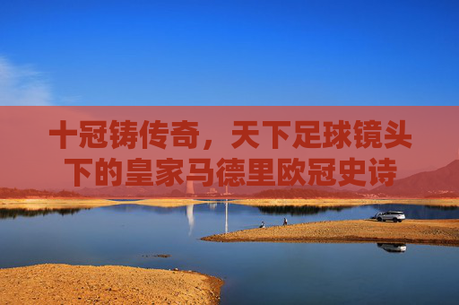 十冠铸传奇,天下足球镜头下的皇家马德里欧冠史诗