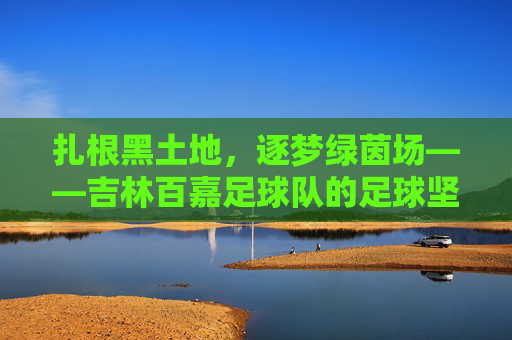 扎根黑土地，逐梦绿茵场——吉林百嘉足球队的足球坚守，扎根黑土地，逐梦绿茵场——吉林百嘉足球队的足球坚守