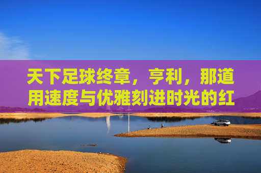 天下足球终章,亨利,那道用速度与优雅刻进时光的红色闪电,亨利,红色闪电,刻进时光的足球终章
