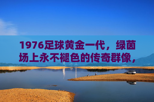1976足球黄金一代，绿茵场上永不褪色的传奇群像，1976足球黄金一代，绿茵永恒传奇