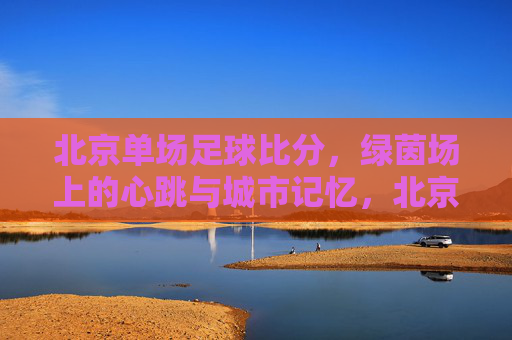 北京单场足球比分,绿茵场上的心跳与城市记忆,北京单场足球比分,绿茵心跳与城市记忆