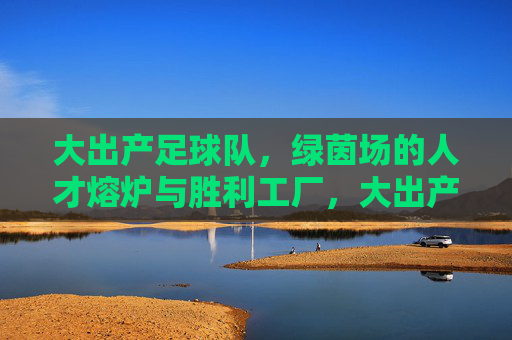 大出产足球队,绿茵场的人才熔炉与胜利工厂,大出产足球队,绿茵场的人才熔炉与胜利工厂