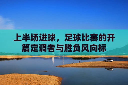 上半场进球,足球比赛的开篇定调者与胜负风向标