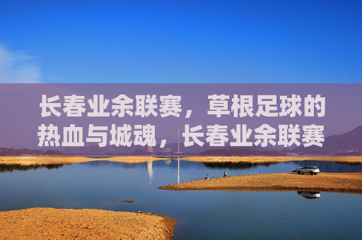 长春业余联赛，草根足球的热血与城魂，长春业余联赛，草根足球的热血城魂