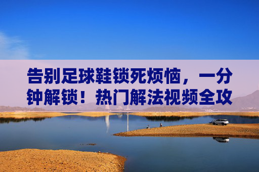 告别足球鞋锁死烦恼，一分钟解锁！热门解法视频全攻略，足球鞋锁死一分钟解锁！热门解法视频全攻略