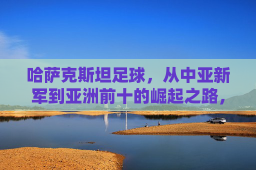 哈萨克斯坦足球，从中亚新军到亚洲前十的崛起之路，哈萨克斯坦足球，从中亚新军到亚洲前十的崛起