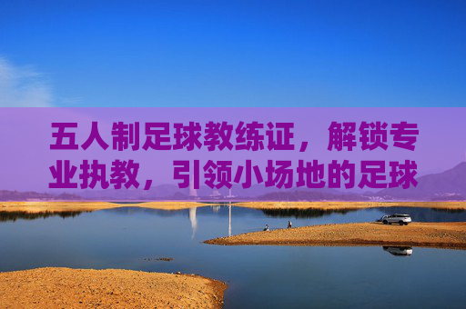 五人制足球教练证，解锁专业执教，引领小场地的足球智慧，五人制足球教练证，解锁专业执教，引领小场地足球智慧