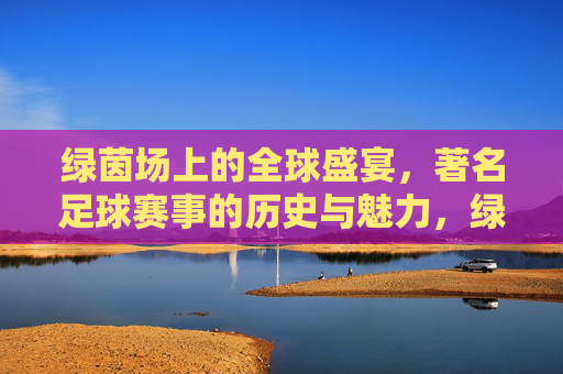 绿茵场上的全球盛宴，著名足球赛事的历史与魅力，绿茵场上的全球盛宴，著名足球赛事的历史与魅力