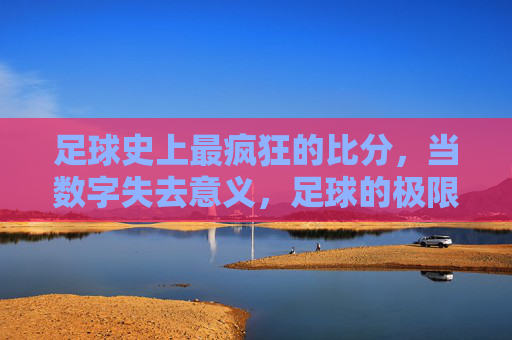 足球史上最疯狂的比分,当数字失去意义,足球的极限在哪里?足球史上最疯狂比分,数字失去意义,极限何在?