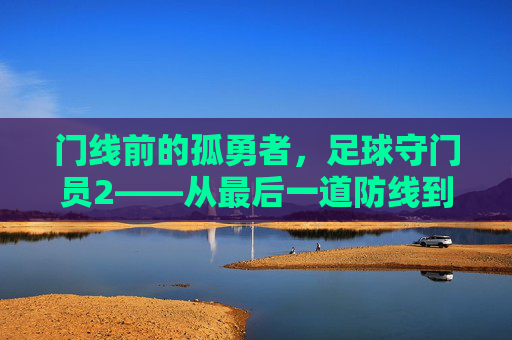 门线前的孤勇者，足球守门员2——从最后一道防线到攻防枢纽，足球守门员2，门线孤勇者——从最后一道防线到攻防枢纽
