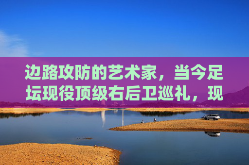 边路攻防的艺术家,当今足坛现役顶级右后卫巡礼,现役顶级右后卫巡礼,边路攻防的艺术家