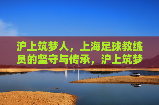 沪上筑梦人，上海足球教练员的坚守与传承，沪上筑梦人，足球教练的坚守与薪火传承