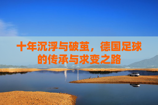 十年沉浮与破茧,德国足球的传承与求变之路