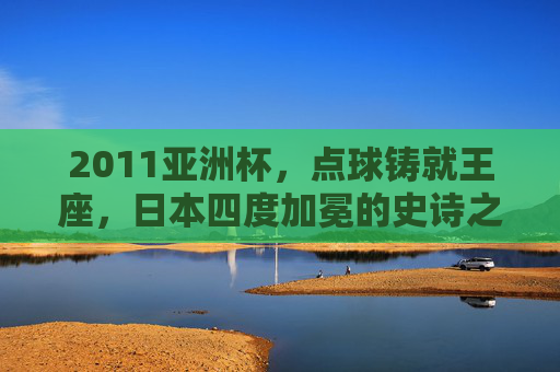 2011亚洲杯，点球铸就王座，日本四度加冕的史诗之夜，2011亚洲杯，点球铸就日本四度加冕史诗之夜