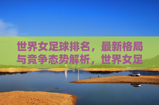 世界女足球排名,最新格局与竞争态势解析,世界女足排名最新格局与竞争态势解析