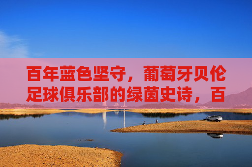 百年蓝色坚守,葡萄牙贝伦足球俱乐部的绿茵史诗,百年蓝色坚守,葡萄牙贝伦的绿茵史诗