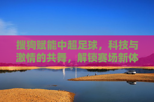搜狗赋能中超足球，科技与激情的共舞，解锁赛场新体验，搜狗赋能中超，科技与激情共舞，解锁赛场新体验
