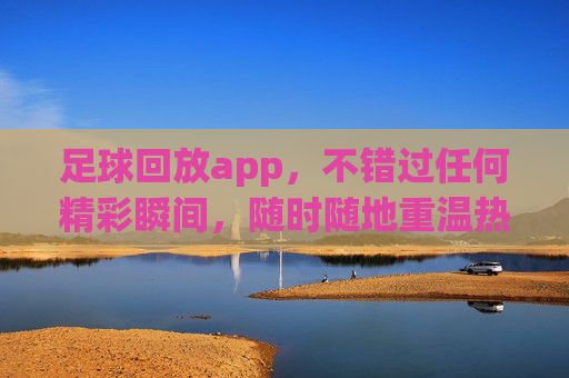 足球回放app，不错过任何精彩瞬间，随时随地重温热血时刻，足球回放app，不错过精彩瞬间，随时随地重温热血时刻