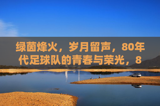 绿茵烽火,岁月留声,80年代足球队的青春与荣光,80年代绿茵烽火,青春与荣光